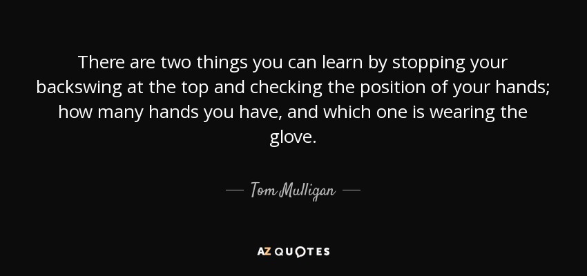 There are two things you can learn by stopping your backswing at the top and checking the position of your hands; how many hands you have, and which one is wearing the glove. - Tom Mulligan