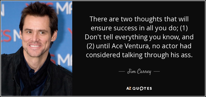 There are two thoughts that will ensure success in all you do; (1) Don't tell everything you know, and (2) until Ace Ventura, no actor had considered talking through his ass. - Jim Carrey