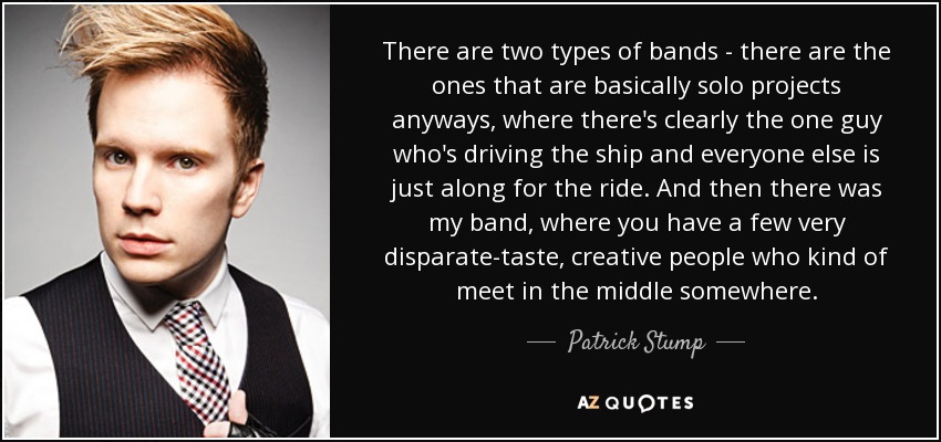 There are two types of bands - there are the ones that are basically solo projects anyways, where there's clearly the one guy who's driving the ship and everyone else is just along for the ride. And then there was my band, where you have a few very disparate-taste, creative people who kind of meet in the middle somewhere. - Patrick Stump