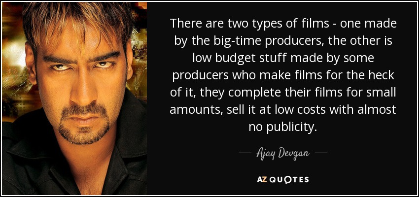 There are two types of films - one made by the big-time producers, the other is low budget stuff made by some producers who make films for the heck of it, they complete their films for small amounts, sell it at low costs with almost no publicity. - Ajay Devgan