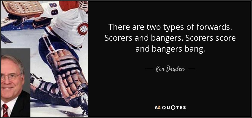 There are two types of forwards. Scorers and bangers. Scorers score and bangers bang. - Ken Dryden