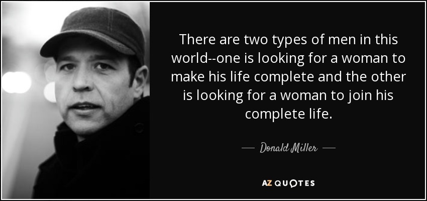 There are two types of men in this world--one is looking for a woman to make his life complete and the other is looking for a woman to join his complete life. - Donald Miller