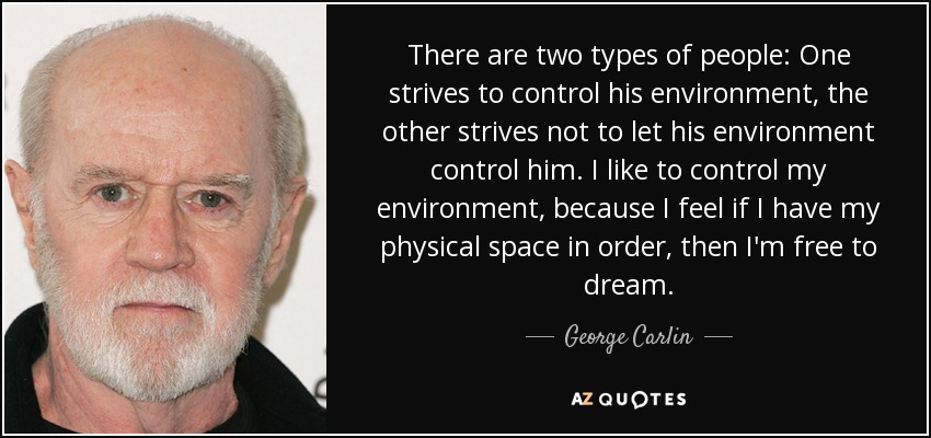 There are two types of people: One strives to control his environment, the other strives not to let his environment control him. I like to control my environment, because I feel if I have my physical space in order, then I'm free to dream. - George Carlin