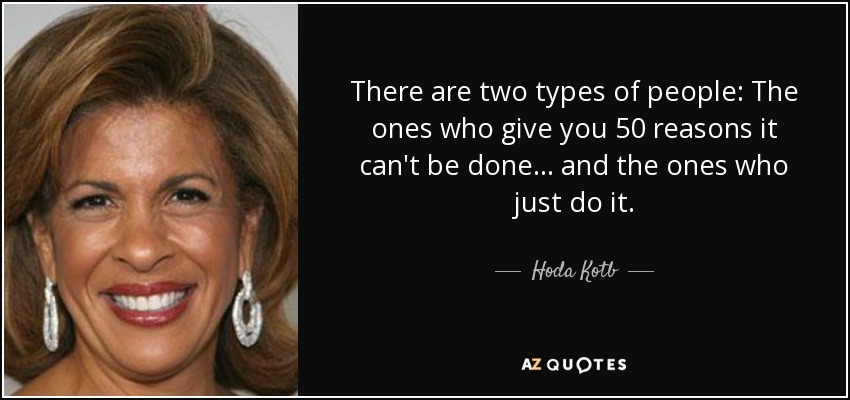 There are two types of people: The ones who give you 50 reasons it can't be done ... and the ones who just do it. - Hoda Kotb