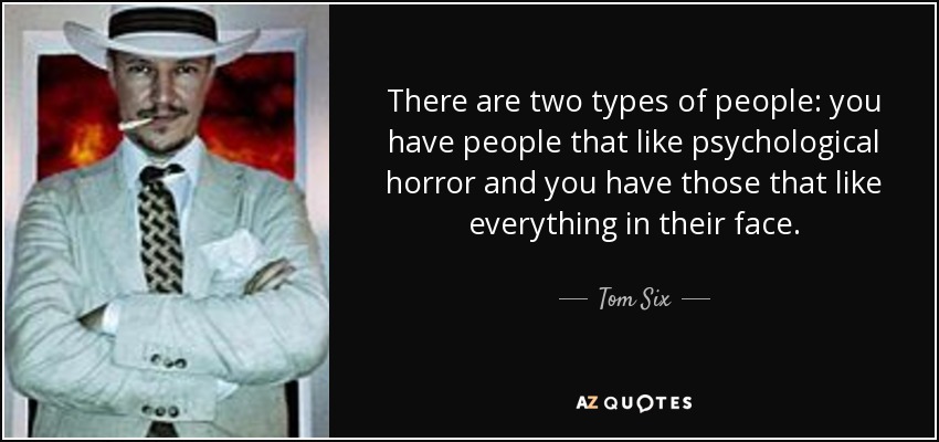 There are two types of people: you have people that like psychological horror and you have those that like everything in their face. - Tom Six
