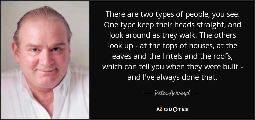 There are two types of people, you see. One type keep their heads straight, and look around as they walk. The others look up - at the tops of houses, at the eaves and the lintels and the roofs, which can tell you when they were built - and I've always done that. - Peter Ackroyd