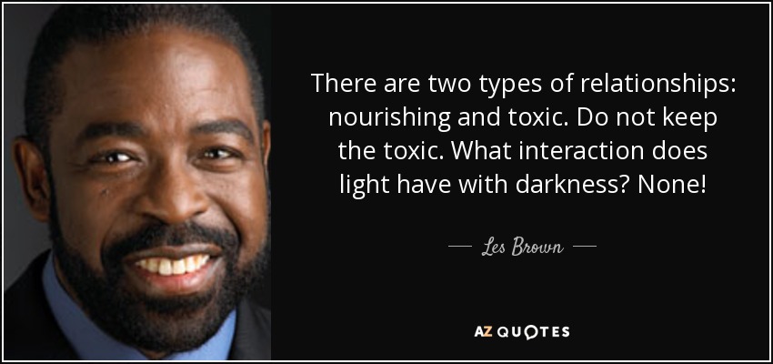 There are two types of relationships: nourishing and toxic. Do not keep the toxic. What interaction does light have with darkness? None! - Les Brown