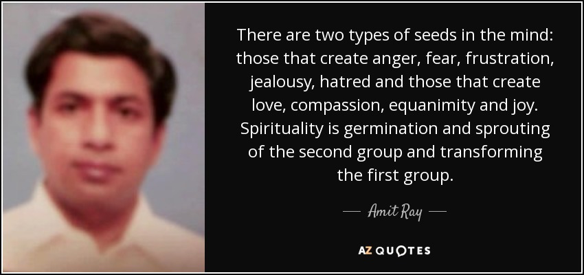 There are two types of seeds in the mind: those that create anger, fear, frustration, jealousy, hatred and those that create love, compassion, equanimity and joy. Spirituality is germination and sprouting of the second group and transforming the first group. - Amit Ray