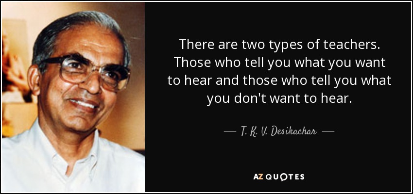 There are two types of teachers. Those who tell you what you want to hear and those who tell you what you don't want to hear. - T. K. V. Desikachar