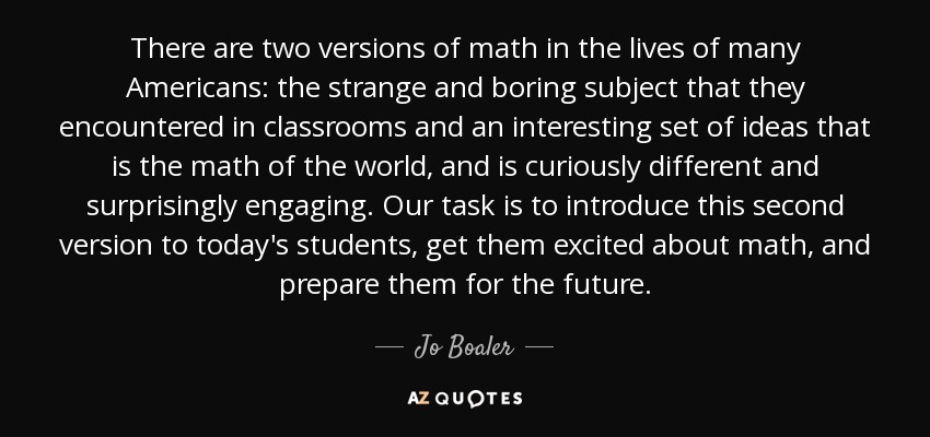 There are two versions of math in the lives of many Americans: the strange and boring subject that they encountered in classrooms and an interesting set of ideas that is the math of the world, and is curiously different and surprisingly engaging. Our task is to introduce this second version to today's students, get them excited about math, and prepare them for the future. - Jo Boaler