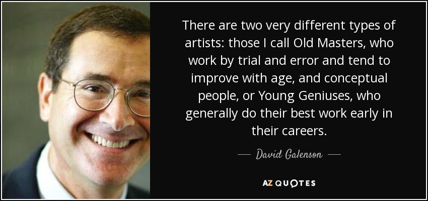 There are two very different types of artists: those I call Old Masters, who work by trial and error and tend to improve with age, and conceptual people, or Young Geniuses, who generally do their best work early in their careers. - David Galenson
