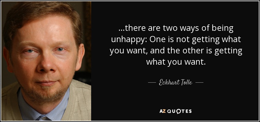 ...there are two ways of being unhappy: One is not getting what you want, and the other is getting what you want. - Eckhart Tolle