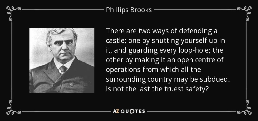 There are two ways of defending a castle; one by shutting yourself up in it, and guarding every loop-hole; the other by making it an open centre of operations from which all the surrounding country may be subdued. Is not the last the truest safety? - Phillips Brooks