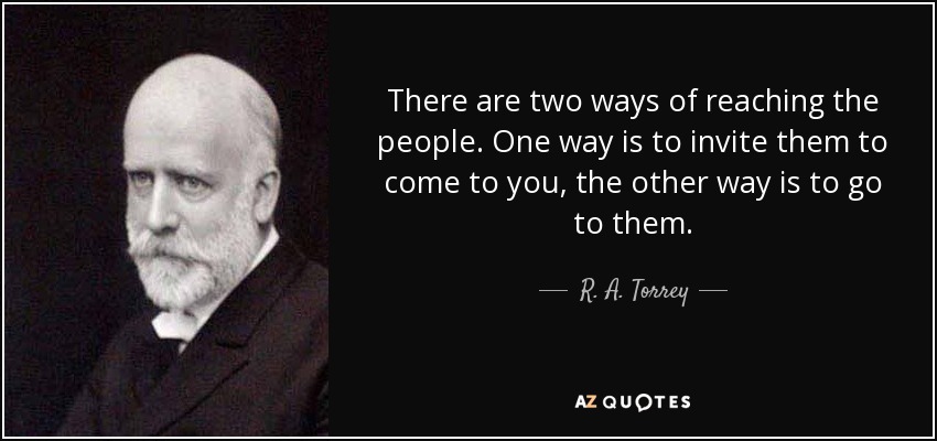 There are two ways of reaching the people. One way is to invite them to come to you, the other way is to go to them. - R. A. Torrey