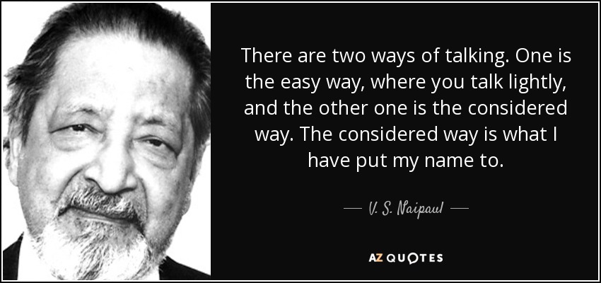 There are two ways of talking. One is the easy way, where you talk lightly, and the other one is the considered way. The considered way is what I have put my name to. - V. S. Naipaul