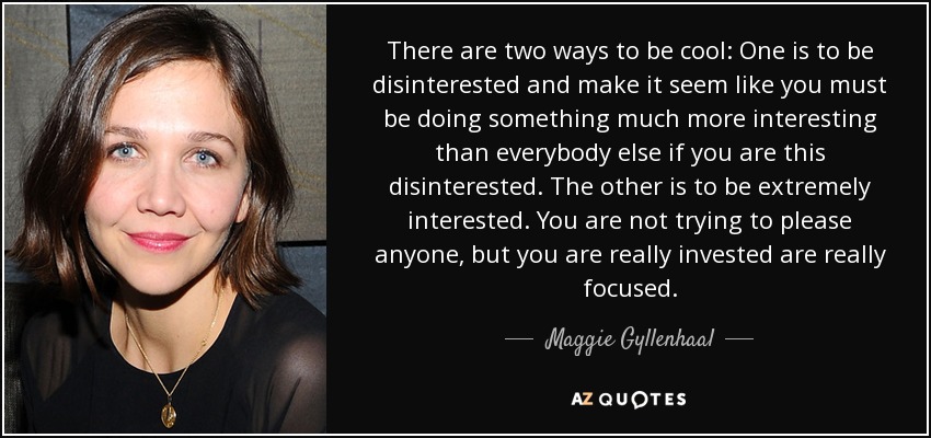 There are two ways to be cool: One is to be disinterested and make it seem like you must be doing something much more interesting than everybody else if you are this disinterested. The other is to be extremely interested. You are not trying to please anyone, but you are really invested are really focused. - Maggie Gyllenhaal