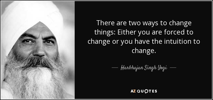 There are two ways to change things: Either you are forced to change or you have the intuition to change. - Harbhajan Singh Yogi