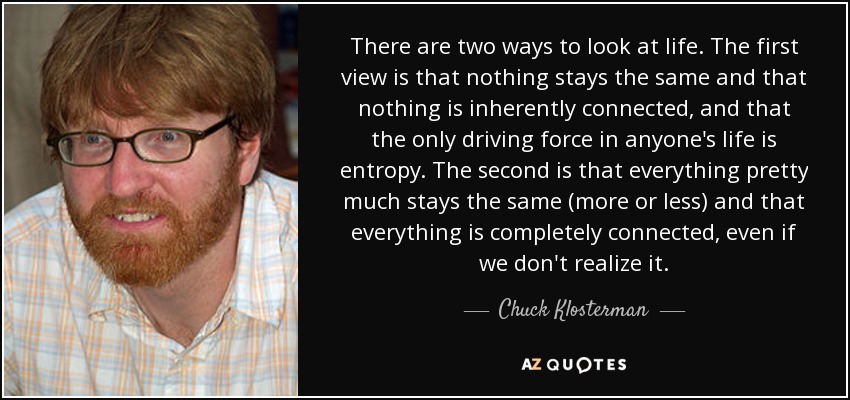 There are two ways to look at life. The first view is that nothing stays the same and that nothing is inherently connected, and that the only driving force in anyone's life is entropy. The second is that everything pretty much stays the same (more or less) and that everything is completely connected, even if we don't realize it. - Chuck Klosterman