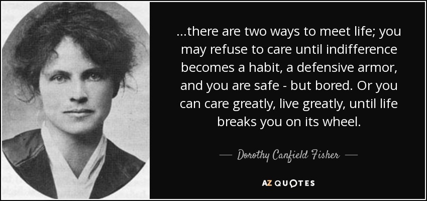 ...there are two ways to meet life; you may refuse to care until indifference becomes a habit, a defensive armor, and you are safe - but bored. Or you can care greatly, live greatly, until life breaks you on its wheel. - Dorothy Canfield Fisher