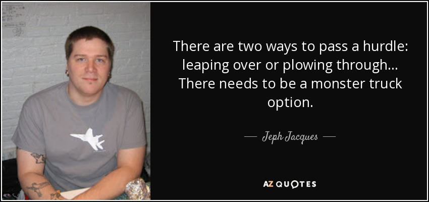 There are two ways to pass a hurdle: leaping over or plowing through... There needs to be a monster truck option. - Jeph Jacques