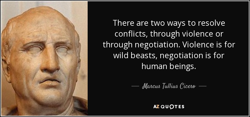 There are two ways to resolve conflicts, through violence or through negotiation. Violence is for wild beasts, negotiation is for human beings. - Marcus Tullius Cicero