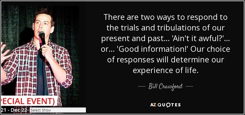 There are two ways to respond to the trials and tribulations of our present and past . . . 'Ain't it awful?' . . . or . . . 'Good information!' Our choice of responses will determine our experience of life. - Bill Crawford