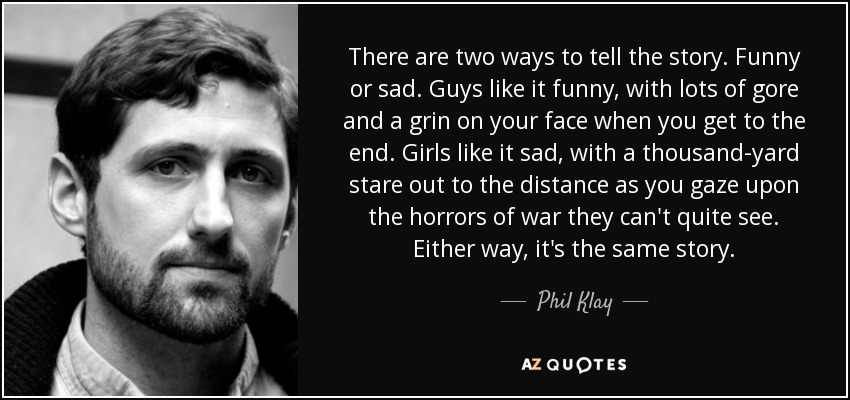 There are two ways to tell the story. Funny or sad. Guys like it funny, with lots of gore and a grin on your face when you get to the end. Girls like it sad, with a thousand-yard stare out to the distance as you gaze upon the horrors of war they can't quite see. Either way, it's the same story. - Phil Klay