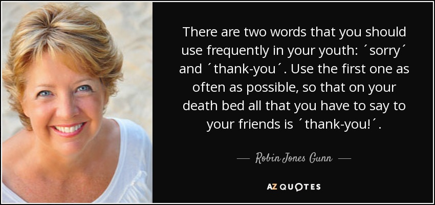 There are two words that you should use frequently in your youth: ´sorry´ and ´thank-you´. Use the first one as often as possible, so that on your death bed all that you have to say to your friends is ´thank-you!´. - Robin Jones Gunn