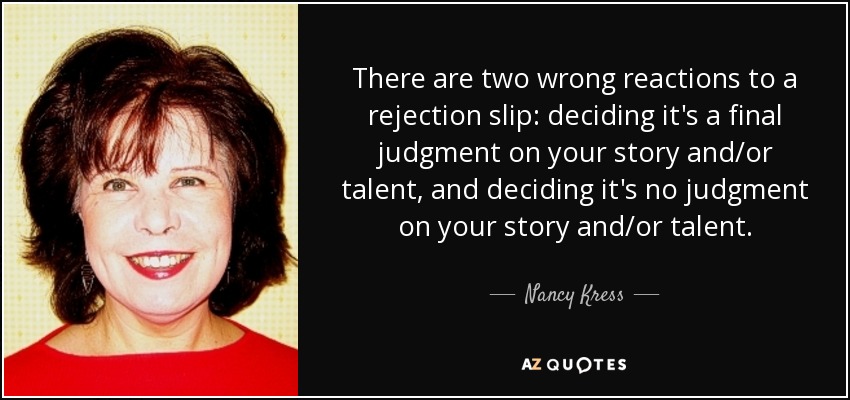 There are two wrong reactions to a rejection slip: deciding it's a final judgment on your story and/or talent, and deciding it's no judgment on your story and/or talent. - Nancy Kress