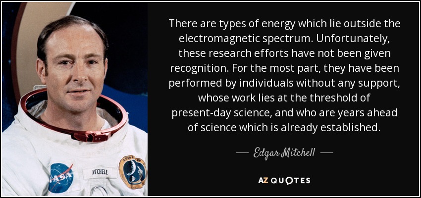 There are types of energy which lie outside the electromagnetic spectrum. Unfortunately, these research efforts have not been given recognition. For the most part, they have been performed by individuals without any support, whose work lies at the threshold of present-day science, and who are years ahead of science which is already established. - Edgar Mitchell