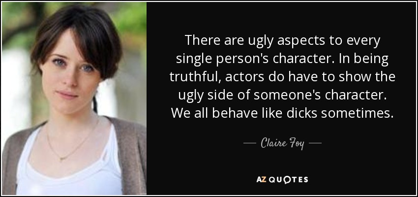 There are ugly aspects to every single person's character. In being truthful, actors do have to show the ugly side of someone's character. We all behave like dicks sometimes. - Claire Foy