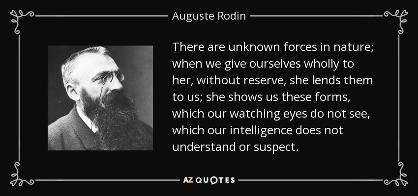 There are unknown forces in nature; when we give ourselves wholly to her, without reserve, she lends them to us; she shows us these forms, which our watching eyes do not see, which our intelligence does not understand or suspect. - Auguste Rodin