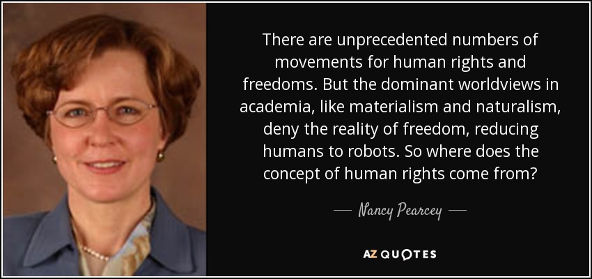 There are unprecedented numbers of movements for human rights and freedoms. But the dominant worldviews in academia, like materialism and naturalism, deny the reality of freedom, reducing humans to robots. So where does the concept of human rights come from? - Nancy Pearcey