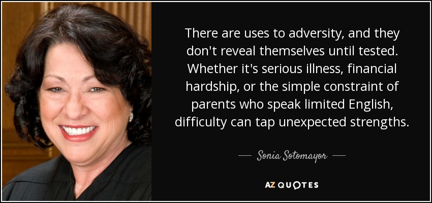 There are uses to adversity, and they don't reveal themselves until tested. Whether it's serious illness, financial hardship, or the simple constraint of parents who speak limited English, difficulty can tap unexpected strengths. - Sonia Sotomayor