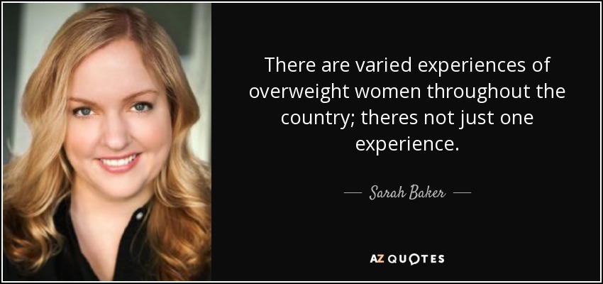 There are varied experiences of overweight women throughout the country; theres not just one experience. - Sarah Baker