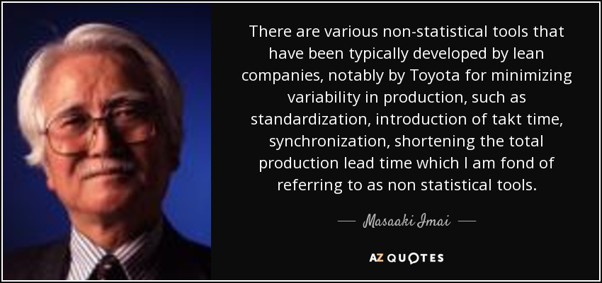 There are various non-statistical tools that have been typically developed by lean companies, notably by Toyota for minimizing variability in production, such as standardization, introduction of takt time, synchronization, shortening the total production lead time which I am fond of referring to as non statistical tools. - Masaaki Imai
