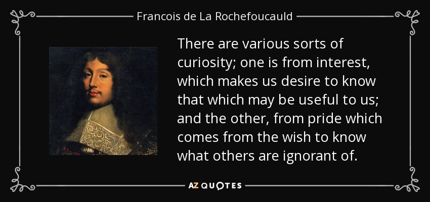 There are various sorts of curiosity; one is from interest, which makes us desire to know that which may be useful to us; and the other, from pride which comes from the wish to know what others are ignorant of. - Francois de La Rochefoucauld