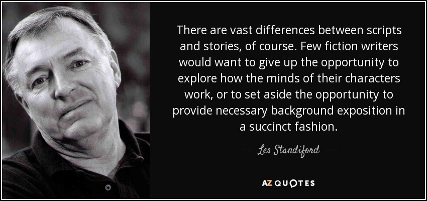 There are vast differences between scripts and stories, of course. Few fiction writers would want to give up the opportunity to explore how the minds of their characters work, or to set aside the opportunity to provide necessary background exposition in a succinct fashion. - Les Standiford