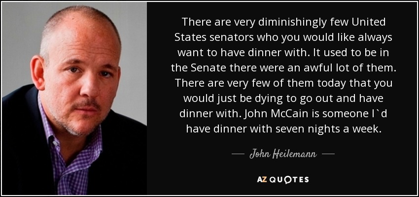 There are very diminishingly few United States senators who you would like always want to have dinner with. It used to be in the Senate there were an awful lot of them. There are very few of them today that you would just be dying to go out and have dinner with. John McCain is someone I`d have dinner with seven nights a week. - John Heilemann