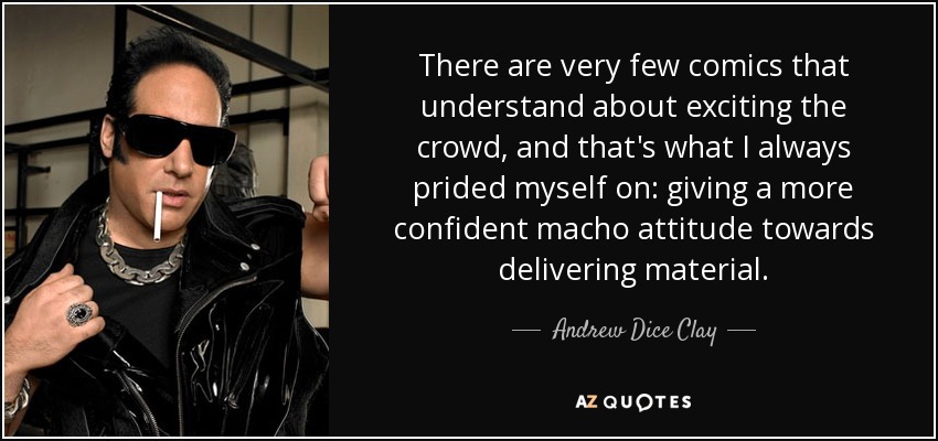 There are very few comics that understand about exciting the crowd, and that's what I always prided myself on: giving a more confident macho attitude towards delivering material. - Andrew Dice Clay