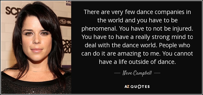 There are very few dance companies in the world and you have to be phenomenal. You have to not be injured. You have to have a really strong mind to deal with the dance world. People who can do it are amazing to me. You cannot have a life outside of dance. - Neve Campbell