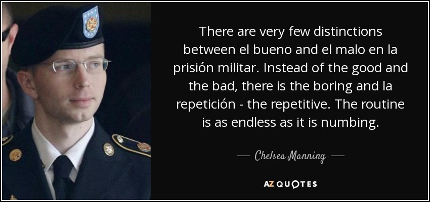 There are very few distinctions between el bueno and el malo en la prisión militar. Instead of the good and the bad, there is the boring and la repetición - the repetitive. The routine is as endless as it is numbing. - Chelsea Manning