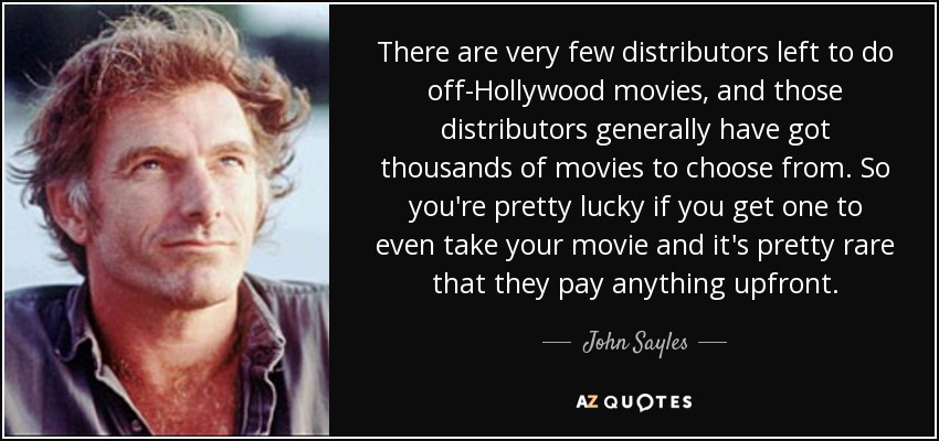 There are very few distributors left to do off-Hollywood movies, and those distributors generally have got thousands of movies to choose from. So you're pretty lucky if you get one to even take your movie and it's pretty rare that they pay anything upfront. - John Sayles