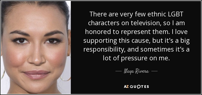 There are very few ethnic LGBT characters on television, so I am honored to represent them. I love supporting this cause, but it’s a big responsibility, and sometimes it’s a lot of pressure on me. - Naya Rivera
