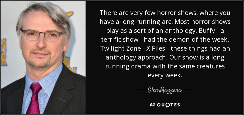 There are very few horror shows, where you have a long running arc. Most horror shows play as a sort of an anthology. Buffy - a terrific show - had the-demon-of-the-week. Twilight Zone - X Files - these things had an anthology approach. Our show is a long running drama with the same creatures every week. - Glen Mazzara