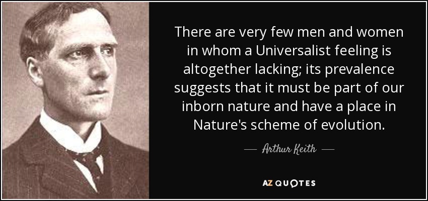 There are very few men and women in whom a Universalist feeling is altogether lacking; its prevalence suggests that it must be part of our inborn nature and have a place in Nature's scheme of evolution. - Arthur Keith