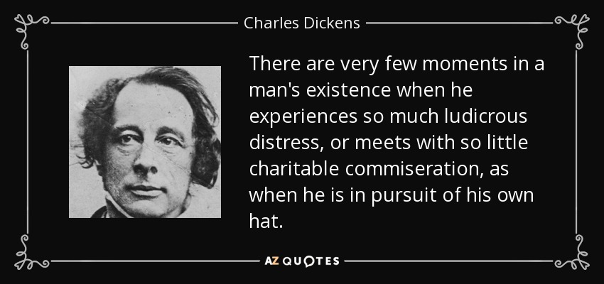 There are very few moments in a man's existence when he experiences so much ludicrous distress, or meets with so little charitable commiseration, as when he is in pursuit of his own hat. - Charles Dickens