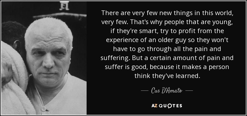 There are very few new things in this world, very few. That's why people that are young, if they're smart, try to profit from the experience of an older guy so they won't have to go through all the pain and suffering. But a certain amount of pain and suffer is good, because it makes a person think they've learned. - Cus D'Amato