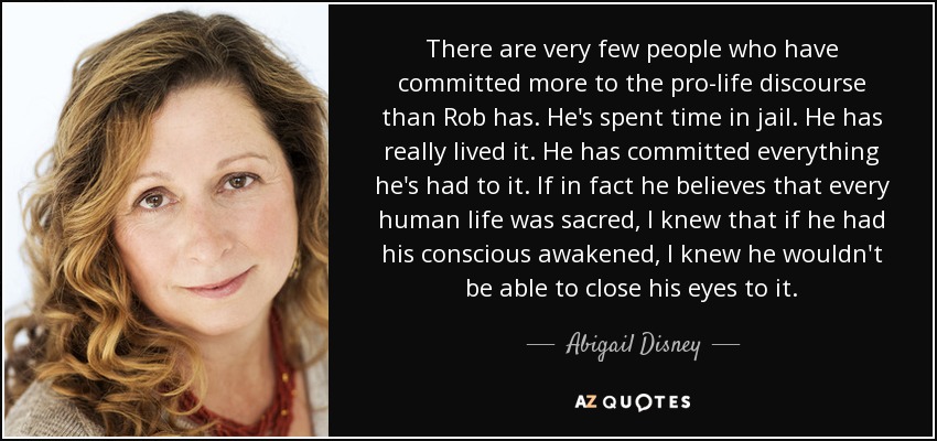 There are very few people who have committed more to the pro-life discourse than Rob has. He's spent time in jail. He has really lived it. He has committed everything he's had to it. If in fact he believes that every human life was sacred, I knew that if he had his conscious awakened, I knew he wouldn't be able to close his eyes to it. - Abigail Disney