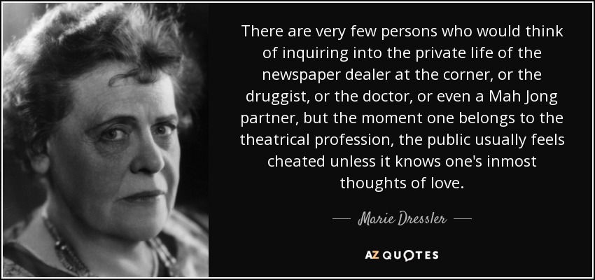 There are very few persons who would think of inquiring into the private life of the newspaper dealer at the corner, or the druggist, or the doctor, or even a Mah Jong partner, but the moment one belongs to the theatrical profession, the public usually feels cheated unless it knows one's inmost thoughts of love. - Marie Dressler